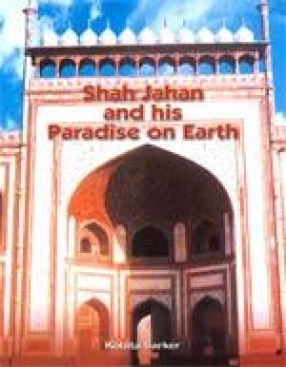 Shah Jahan and his Paradise on Earth: The Story of Shah Jahan Creations in Agra and Shahjahanabad in the Golden Days of the Mughals