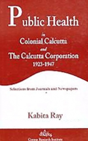 Public Health in Colonial Calcutta and the Calcutta Corporation, 1923-1947: Selections from Journals and Newspapers