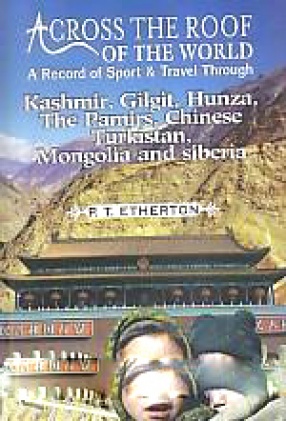Across the Roof of the World: A Record of Sport & Travel Through Kashmir, Gilgit, Hunza, the Pamirs, Chinese, Turkistan, Mongolia and Siberia