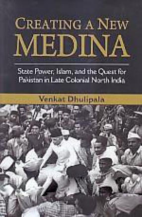 Creating A New Medina: State Power, Islam, and the Quest for Pakistan in Late Colonial North India