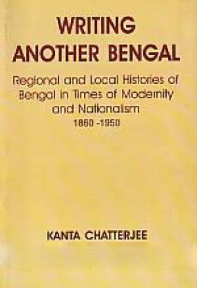 Writing Another Bengal: Regional and Local Histories of Bengal in Times of Modernity and Nationalism, 1860-1950