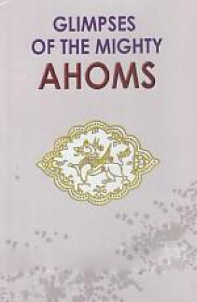 Glimpses of The Mighty Ahoms: Six Hundred Years of Glorious Rule of The Ahoms in Assam