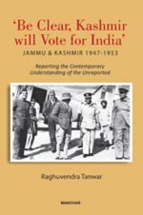 Be Clear, Kashmir Will Vote for India: Jammu and Kashmir 1947-1953: Reporting the Contemporary Understanding of the Unreported