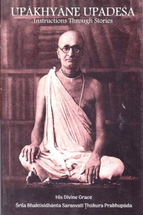 Upakhyane Upadesa Instructions Through Stories: His Divine Grace Srila Bhaktisidhanta Sarasvati Thakura Prabhupada