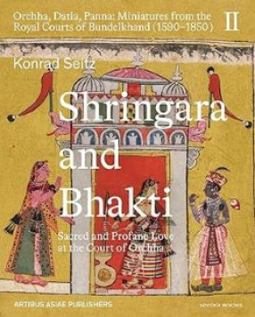 Shringara and Bhakti: Sacred and Profane Love at the Court of Orchha: Orchha, Datia, Panna Miniatures from the Royal Courts of Bundelkhand (1590 1850), Volume II