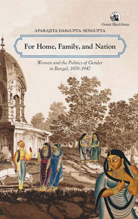 For Home, Family, and Nation: Women and the Politics of Gender in Bengal, 1870–1947
